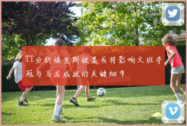 TT分析福克斯被盖或将影响文班夺冠与马龙成就的关键细节
