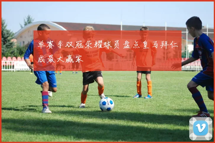 单赛季双冠荣耀球员盘点皇马拜仁成最大赢家