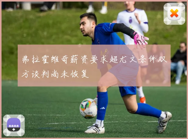 弗拉霍维奇薪资要求超尤文条件双方谈判尚未恢复