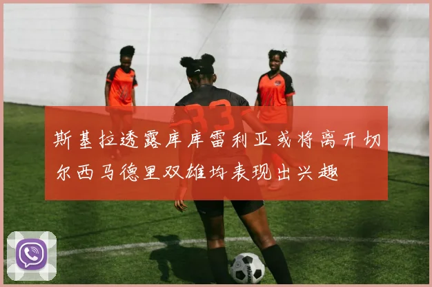 斯基拉透露库库雷利亚或将离开切尔西马德里双雄均表现出兴趣