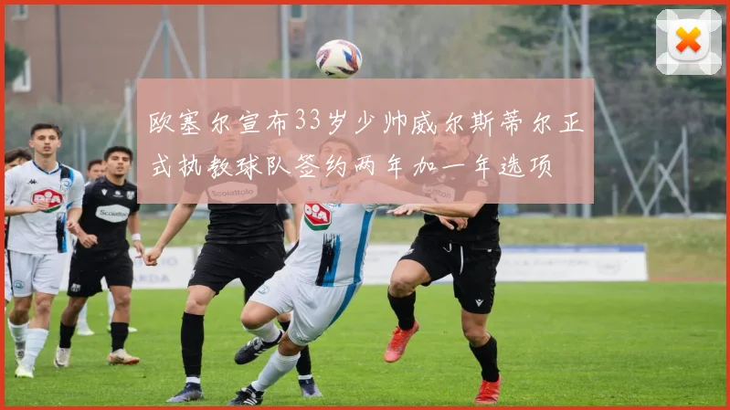 欧塞尔宣布33岁少帅威尔斯蒂尔正式执教球队签约两年加一年选项