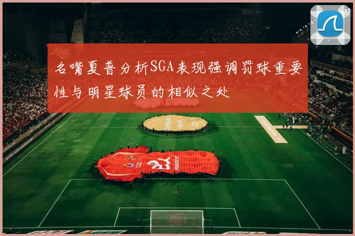 名嘴夏普分析SGA表现强调罚球重要性与明星球员的相似之处
