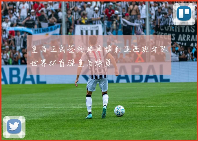 皇马正式签约库库雷利亚西班牙队世界杯首现皇马球员
