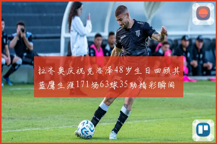 拉齐奥庆祝克洛泽48岁生日回顾其蓝鹰生涯171场63球35助精彩瞬间