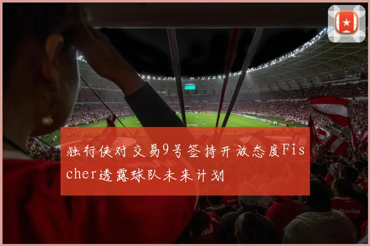 独行侠对交易9号签持开放态度Fischer透露球队未来计划