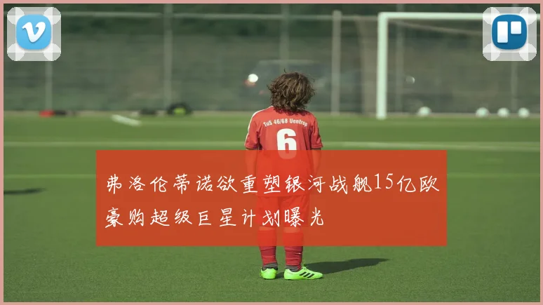 弗洛伦蒂诺欲重塑银河战舰15亿欧豪购超级巨星计划曝光