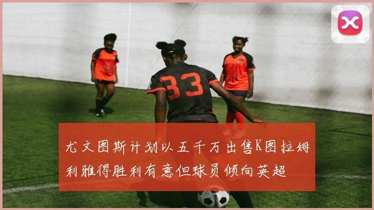 尤文图斯计划以五千万出售K图拉姆利雅得胜利有意但球员倾向英超