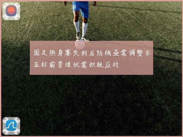 国足热身赛失利后防线亟需调整东亚杯前景堪忧需积极应对