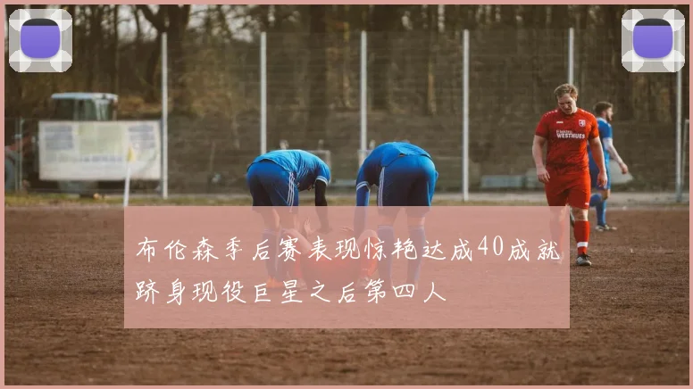 布伦森季后赛表现惊艳达成40成就跻身现役巨星之后第四人