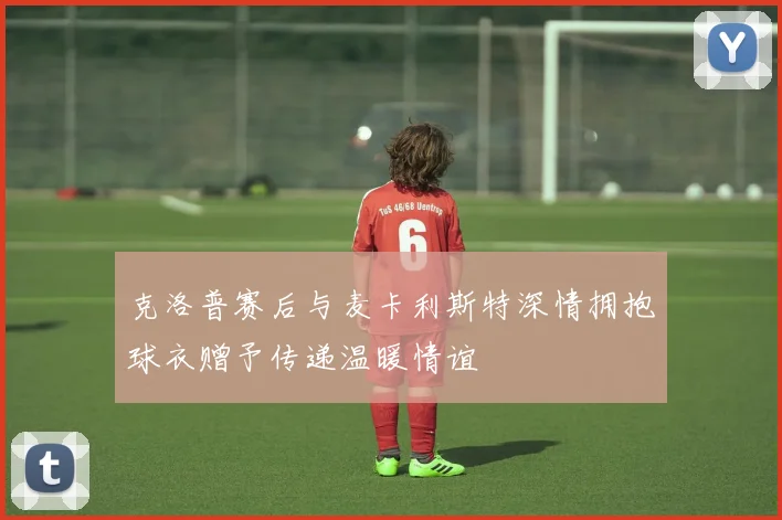 克洛普赛后与麦卡利斯特深情拥抱球衣赠予传递温暖情谊
