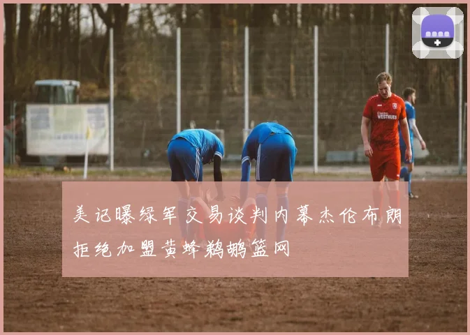 美记曝绿军交易谈判内幕杰伦布朗拒绝加盟黄蜂鹈鹕篮网
