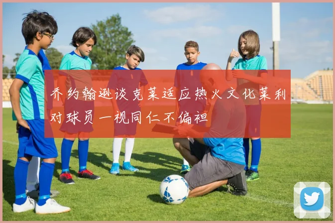 乔约翰逊谈克莱适应热火文化莱利对球员一视同仁不偏袒