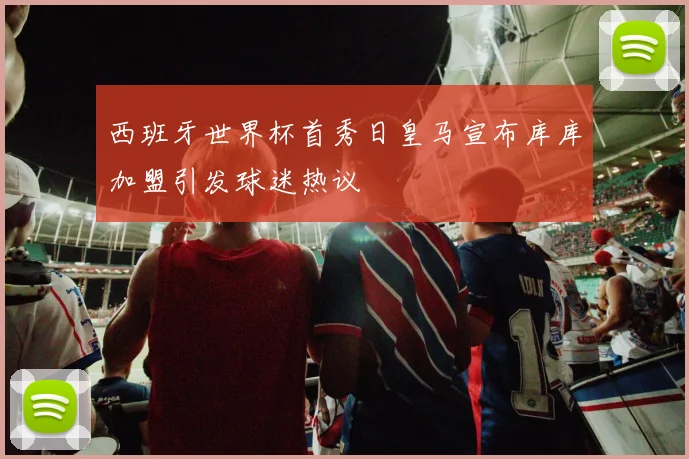 西班牙世界杯首秀日皇马宣布库库加盟引发球迷热议